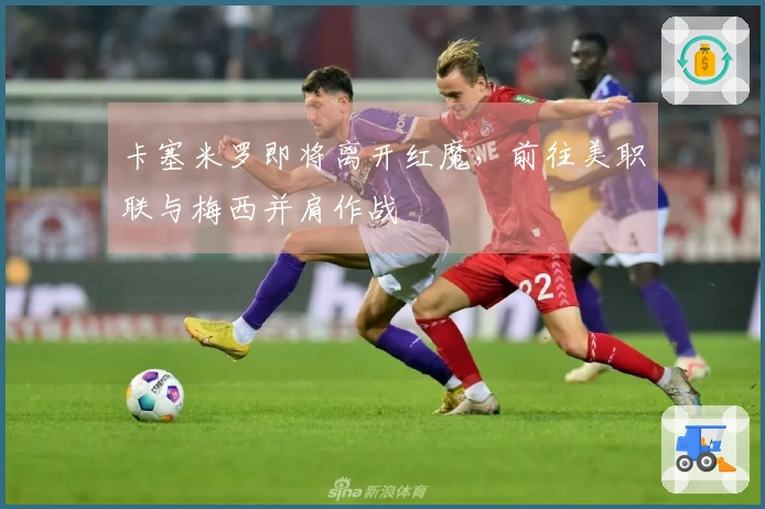 卡塞米罗即将离开红魔，前往美职联与梅西并肩作战