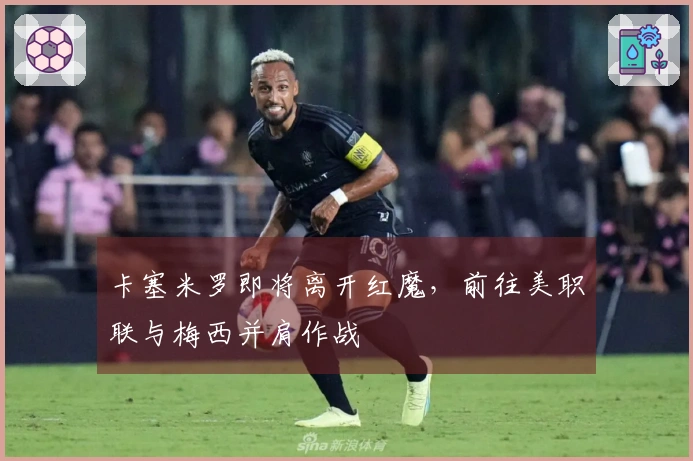 卡塞米罗即将离开红魔，前往美职联与梅西并肩作战